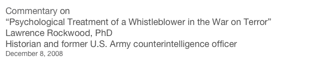 Commentary on 
“Psychological Treatment of a Whistleblower in the War on Terror”
Lawrence Rockwood, PhD
Historian and former U.S. Army counterintelligence officer
December 8, 2008